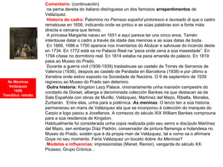 Comentario: (continuación)
•na perna dereita do italiano distínguese un dos famosos arrepentimentos de
Velázquez.
•Historia do cadro: Palomino no Parnaso español pintoresco e laureado di que o cadro
rematouse en 1656, indicando onde se pintou e as súas palabras son a fonte máis
directa e cercana que temos.
•A princesa Margarita naceu en 1651 e aquí parece ter uns cinco anos. Tamén
intentouse datar o cadro a través da idade das meninas e as súas datas de boda.
•En 1666, 1686 e 1700 aparece nos inventarios do Alcázar e salvouse do incendo deste
en 1734. En 1772 está xa no Palacio Real na “peza onde cena a súa maxestade”. En
1794 cítase no dormitorio real. En 1814 estaba na peza amarela do palacio. En 1819
pasa ao Museo do Prado.
•Durante a guerra civil (1936-1939) trasladouse ao castelo de Torres de Serranos de
Valencia (1936), despois ao castelo de Peralada en Barcelona (1938) e por último a
Xenebra onde estivo exposto na Sociedade de Nacións. O 9 de septembro de 1939
regresou ao Museo do Prado sen deterioro.
•Outra historia: Kingston Lazy Palace, orixinariamente unha mansión campestre do
condado de Dorset, alberga a denominada colección Bankes na que destacan as da
Sala Española con obras de Murillo, Velázquez, Martínez del Mazo, Ribalta, Morales,
Zurbarán. Entre elas, unha para a polémica: As meninas. O lenzo ten a súa historia.
permeneceu en mans de Velázquez ata que se incorporou á colección do marqués do
Carpio e logo pasou a Jovellanos. A comezos do século XIX William Bankes comprouna
para a súa residencia de Kingston.
Habitualmente foi considerada unha copia realizada polo seu xenro e discípulo Martínez
del Mazo, sen embargo Díaz Padrón, conservador de pintura flamenga e holandesa no
Museo do Prado, sostén que é da propia man de Velázquez, tal e como xa o afirmara
Goya no seu momento. Faría Velázquez un boceto dobre As Meninas?
•Modelos e influencias: impresionistas (Manet, Renoir), vangarda do século XX:
Picasso, Grupo Crónica...
As Meninas
Velázquez
1656
Temática: retrato
 