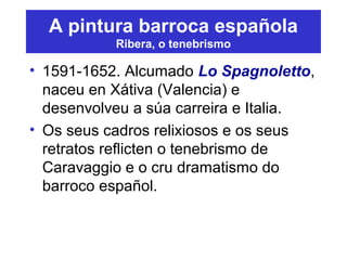 A pintura barroca española
Ribera, o tenebrismo
• 1591-1652. Alcumado Lo Spagnoletto,
naceu en Xátiva (Valencia) e
desenvolveu a súa carreira e Italia.
• Os seus cadros relixiosos e os seus
retratos reflicten o tenebrismo de
Caravaggio e o cru dramatismo do
barroco español.
 