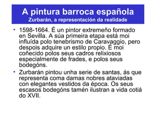 A pintura barroca española
Zurbarán, a representación da realidade
• 1598-1664. É un pintor extremeño formado
en Sevilla. A súa primeira etapa está moi
influída polo tenebrismo de Caravaggio, pero
despois adquire un estilo propio. É moi
coñecido polos seus cadros relixiosos
especialmente de frades, e polos seus
bodegóns.
• Zurbarán pintou unha serie de santas, ás que
representa coma damas nobres ataviadas
con elegantes vestidos da época. Os seus
escasos bodegóns tamén ilustran a vida cotiá
do XVII.
 