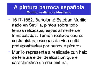 A pintura barroca española
Murillo, realismo e idealismo
• 1617-1682. Bartolomé Esteban Murillo
nado en Sevilla, pintou sobre todo
temas relixiosos, especialmente de
Inmaculadas. Tamén realizou cadros
costumistas, escenas da vida cotiá
protagonizadas por nenos e pícaros.
• Murillo representa a realidade cun halo
de tenrura e de idealización que e
característico da súa pintura.
 