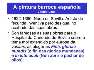 A pintura barroca española
Valdés Leal,
• 1622-1690. Nado en Sevilla. Artista de
fecunda inventiva pero desigual no
acabado das súas obras.
• Son famosas as súas obras para o
Hospital da Caridade de Sevilla sobre o
tema moi extendido por europa da
vanitas, as alegorías Finis gloriae
mundis (o fin das glorias mundanas)
e In ictu oculi (Nun abrir e pechar de
ollos).
 