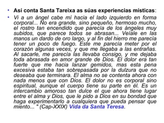 • Así conta Santa Tareixa as súas experiencias místicas:
• Vi a un ángel cabe mí hacia el lado izquierdo en forma
corporal... No era grande, sino pequeño, hermoso mucho,
el rostro tan encendido que parecía de los ángeles muy
subidos, que parece todos se abrasan... Veíale en las
manos un dardo de oro largo, y al fin del hierro me parecía
tener un poco de fuego. Este me parecía meter por el
corazón algunas veces, y que me llegaba a las entrañas.
Al sacarle, me parecía las llevaba consigo, y me dejaba
toda abrasada en amor grande de Dios. El dolor era tan
fuerte que me hacia lanzar gemidos, mas esta pena
excesiva estaba tan sobrepasada por la dulzura que no
deseaba que terminara. El alma no se contenta ahora con
nada menos que con Dios. El dolor no es corporal sino
espiritual, aunque el cuerpo tiene su parte en él. Es un
intercambio amoroso tan dulce el que ahora tiene lugar
entre el alma y Dios, que le pido a Dios en su bondad que
haga experimentarlo a cualquiera que pueda pensar que
miento... " (Cap-XXIX) Vida da Santa Teresa.
 