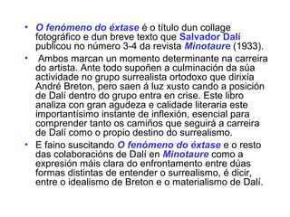 • O fenómeno do éxtase é o título dun collage
fotográfico e dun breve texto que Salvador Dalí
publicou no número 3-4 da revista Minotaure (1933).
• Ambos marcan un momento determinante na carreira
do artista. Ante todo supoñen a culminación da súa
actividade no grupo surrealista ortodoxo que dirixía
André Breton, pero saen á luz xusto cando a posición
de Dalí dentro do grupo entra en crise. Este libro
analiza con gran agudeza e calidade literaria este
importantísimo instante de inflexión, esencial para
comprender tanto os camiños que seguirá a carreira
de Dalí como o propio destino do surrealismo.
• E faino suscitando O fenómeno do éxtase e o resto
das colaboracións de Dalí en Minotaure como a
expresión máis clara do enfrontamento entre dúas
formas distintas de entender o surrealismo, é dicir,
entre o idealismo de Breton e o materialismo de Dalí.
 
