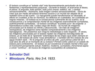 • El éxtasis constituye el “estado vital” más fenomenalmente perturbador de los
fantasmas y representaciones psíquicas. –Durante el éxtasis, al acercarse al deseo,
el placer, la angustia, toda opinión, todo juicio (moral, estético, etc.,) cambia
sensacionalmente. –Asimismo, toda imagen cambia sensacionalmente. –Sería de
creer que por medio del éxtasis tenemos acceso a un mundo tan alejado de la
realidad como el del sueño. –Lo repugnante puede transformarse en deseable, el
afecto en crueldad, lo feo en hermoso, los defectos en cualidades, las cualidades en
negras miserias. –El éxtasis es la consecuencia culminante de los sueños, es la
consecuencia y la comprobación mortal de las imágenes esencialmente surrealistas,
auténticamente surrealistas. –El éxtasis constituye “el estado puro” de exigente e
hiperestésica lucidez cital, lucidez ciega del deseo. –El mundo de imágenes
provocadas por le éxtasis es infinito y desconocido. –Se trata de imágenes
neologísticas, de imágenes extra-rápidas comparativamente a las imágenes
hipnagógicas. –No poseemos aún ninguna metodología a este respecto. –A veces,
las imágenes provocadas por el éxtasis repiten las imágenes transfiguradas de
éxtasis, ya se trate de la “aparente” estereotipia de las orejas (que están siempre en
éxtasis), o del éxtasis de cierta “cosa atmósferica”, o también del fino éxtasis de una
aguja modern style. –Yo le pregunto al crítico de arte: ¿qué piensa usted de tal o
cual obra de arte en el momento de su éxtasis? Primero entre usted en un estado de
éxtasis para contestarme. –El éxtasis es por excelencia el estado mental crítico que
el inverosímil pensamiento actual, histérico, moderno, surrealista y fenomenal aspira
a volver “continuo”. –En busca de imágenes susceptibles de extasiarnos.
• Salvador Dalí
• Minotaure. París. Nro 3-4. 1933.
 
