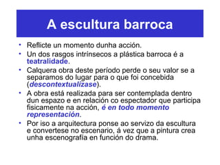 A escultura barroca
• Reflicte un momento dunha acción.
• Un dos rasgos intrínsecos a plástica barroca é a
teatralidade.
• Calquera obra deste período perde o seu valor se a
separamos do lugar para o que foi concebida
(descontextualízase).
• A obra está realizada para ser contemplada dentro
dun espazo e en relación co espectador que participa
fisicamente na acción, é en todo momento
representación.
• Por iso a arquitectura ponse ao servizo da escultura
e convertese no escenario, á vez que a pintura crea
unha escenografía en función do drama.
 