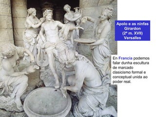 Apolo e as ninfas
Girardon
(2ª m. XVII)
Versalles
En Francia podemos
falar dunha escultura
de marcado
clasicismo formal e
conceptual unida ao
poder real.
 