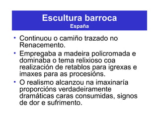 Escultura barroca
España
• Continuou o camiño trazado no
Renacemento.
• Empregaba a madeira policromada e
dominaba o tema relixioso coa
realización de retablos para igrexas e
imaxes para as procesións.
• O realismo alcanzou na imaxinaría
proporcións verdadeiramente
dramáticas caras consumidas, signos
de dor e sufrimento.
 
