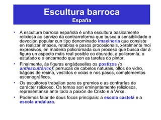 Escultura barroca
España
• A escultura barroca española é unha escultura basicamente
relixiosa ao servizo da contrarreforma que busca a sensibilidade e
devoción popular cun tipo denominado imaxinería que consiste
en realizar imaxes, retablos e pasos procesionais, xeralmente moi
expresivos, en madeira policromada cun proceso que busca dar á
figura un aspecto máis real posible co dourado, a policromía, o
estufado e o encarnado que son as tarefas do pintor.
• Finalmente, ás figuras engádeselles os postizos (o
antiescultórico): perrucas de cabelos naturais, ollos de vidro,
bágoas de resina, vestidos e xoias e nos pasos, complementos
escenográficos.
• Os escultores traballan para os gremios e as confrarías de
carácter relixioso. Os temas son eminentemente relixiosos,
represéntanse ante todo a paixón de Cristo e a Virxe.
• Podemos falar de dous focos principais: a escola castelá e a
escola andaluza.
 