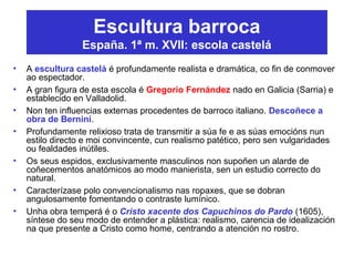 Escultura barroca
España. 1ª m. XVII: escola castelá
• A escultura castelá é profundamente realista e dramática, co fin de conmover
ao espectador.
• A gran figura de esta escola é Gregorio Fernández nado en Galicia (Sarria) e
establecido en Valladolid.
• Non ten influencias externas procedentes de barroco italiano. Descoñece a
obra de Bernini.
• Profundamente relixioso trata de transmitir a súa fe e as súas emocións nun
estilo directo e moi convincente, cun realismo patético, pero sen vulgaridades
ou fealdades inútiles.
• Os seus espidos, exclusivamente masculinos non supoñen un alarde de
coñecementos anatómicos ao modo manierista, sen un estudio correcto do
natural.
• Caracterízase polo convencionalismo nas ropaxes, que se dobran
angulosamente fomentando o contraste lumínico.
• Unha obra temperá é o Cristo xacente dos Capuchinos do Pardo (1605),
síntese do seu modo de entender a plástica: realismo, carencia de idealización
na que presente a Cristo como home, centrando a atención no rostro.
 