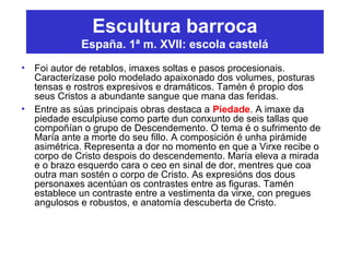 Escultura barroca
España. 1ª m. XVII: escola castelá
• Foi autor de retablos, imaxes soltas e pasos procesionais.
Caracterízase polo modelado apaixonado dos volumes, posturas
tensas e rostros expresivos e dramáticos. Tamén é propio dos
seus Cristos a abundante sangue que mana das feridas.
• Entre as súas principais obras destaca a Piedade. A imaxe da
piedade esculpiuse como parte dun conxunto de seis tallas que
compoñían o grupo de Descendemento. O tema é o sufrimento de
María ante a morte do seu fillo. A composición é unha pirámide
asimétrica. Representa a dor no momento en que a Virxe recibe o
corpo de Cristo despois do descendemento. María eleva a mirada
e o brazo esquerdo cara o ceo en sinal de dor, mentres que coa
outra man sostén o corpo de Cristo. As expresións dos dous
personaxes acentúan os contrastes entre as figuras. Tamén
establece un contraste entre a vestimenta da virxe, con pregues
angulosos e robustos, e anatomía descuberta de Cristo.
 