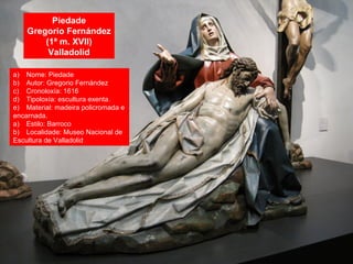 Piedade
Gregorio Fernández
(1ª m. XVII)
Valladolid
a) Nome: Piedade
b) Autor: Gregorio Fernández
c) Cronoloxía: 1616
d) Tipoloxía: escultura exenta.
e) Material: madeira policromada e
encarnada.
a) Estilo: Barroco
b) Localidade: Museo Nacional de
Escultura de Valladolid
 
