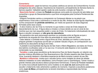 Comentario:
Contextualización: papel do barroco nos países católicos ao servizo da Contrarreforma: función
pedagóxica das artes clásicas. Importancia da imaxenería, principalmente de Semana Santa no
barroco español. Valladolid capital e sede da corte durante o reinado de Felipe III...
•Descrición formal: a imaxe da Piedade esculpiuse como parte do conxunto de seis tallas que
compoñían o grupo do Descendemento e que foron encargadas pola Confraría Penitencial das
Angustias.
•Gregorio Fernández centrou a composición na Compassio Mariae ou na paixón que
experimenta a Virxe ante o sufrimento e a morte do seu fillo. Ambas as dúas figuras dispóñense
nunha composición de pirámide asimétrica, por medio da oposición de dúas diagonais
formadas polos seus corpos.
•A obra mostra a dor da Virxe no momento no que recibe o corpo de Cristo despois do
descendemento da cruz. A figura eleva a mirada e o brazo dereito ao ceo en sinal de dor,
mentres que coa man esquerda sostén o corpo de Cristo. Co tratamento individualizado de cada
figura o escultor conseguiu un alto grao de naturalismo.
•As expresións dos seus personaxes acentúan os contrastes entre as figuras xa que o
sentimento de angustia da Virxe difire da serenidade do corpo inerte de Cristo.
•Cabe detacar o contraste entre a figura firme da Virxe, ataviada cun manto e unha toca de
pregues grandes e angulosos que lle dan un carácter robusto á figura, en contraposición coa
anatomía ao descuberto da figura de Cristo.
•A piedade ía acompañada das figuras de San Xoán e María Magdalena; aos lados da Virxe e
dos ladróns crucificados cada un na súa cruz. O conxunto está disperso e non é posible
contemplalo na súa totalidade.
•Temática: a este grupo escultórico se lle denomina Paso da Sexta Angustia, en relación cos
escritos místicos difundidos por San Buenaventura e Sta. Bríxida respecto das Sete Dores da
Virxe, buscando destacar a dramática experiencia de María durante a paixón do seu fillo.
•Modelos e influencias: mostra que o escultor tomou como modelos as obras de artistas
italianos instalados na corte valisoletana, como Pompeo Leoni e Giambologna. Tamén mostra o
grande interese pola escultura clásica (proporcións harmónicas). O tema da Piedade traballado
en nunha nova actitude teatral toma como modelos os de Juan de Juni acentuando este
escultor o tratamento máis vehemente e patético do momento. Inspirará a escultores posteriores
como Juan de Mesa, principalmente na tensión dramática e expresividade das formas
anatómicas.
 