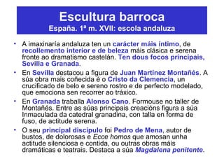 Escultura barroca
España. 1ª m. XVII: escola andaluza
• A imaxinaría andaluza ten un carácter máis íntimo, de
recollemento interior e de beleza máis clásica e serena
fronte ao dramatismo castelán. Ten dous focos principais,
Sevilla e Granada.
• En Sevilla destacou a figura de Juan Martínez Montañés. A
súa obra mais coñecida é o Cristo da Clemencia, un
crucificado de belo e sereno rostro e de perfecto modelado,
que emociona sen recorrer ao tráxico.
• En Granada traballa Alonso Cano. Formouse no taller de
Montañés. Entre as súas principais creacións figura a súa
Inmaculada da catedral granadina, con talla en forma de
fuso, de actitude serena.
• O seu principal discípulo foi Pedro de Mena, autor de
bustos, de dolorosas e Ecce homos que amosan unha
actitude silenciosa e contida, ou outras obras máis
dramáticas e teatrais. Destaca a súa Magdalena penitente.
 
