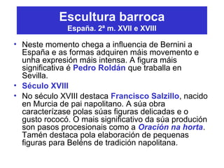 Escultura barroca
España. 2ª m. XVII e XVIII
• Neste momento chega a influencia de Bernini a
España e as formas adquiren máis movemento e
unha expresión máis intensa. A figura máis
significativa é Pedro Roldán que traballa en
Sevilla.
• Século XVIII
• No século XVIII destaca Francisco Salzillo, nacido
en Murcia de pai napolitano. A súa obra
caracterízase polas súas figuras delicadas e o
gusto rococó. O mais significativo da súa produción
son pasos procesionais como a Oración na horta.
Tamén destaca pola elaboración de pequenas
figuras para Beléns de tradición napolitana.
 