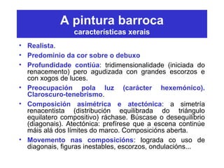 A pintura barroca
características xerais
• Realista.
• Predominio da cor sobre o debuxo
• Profundidade contiúa: tridimensionalidade (iniciada do
renacemento) pero agudizada con grandes escorzos e
con xogos de luces.
• Preocupación pola luz (carácter hexemónico).
Claroscuro-tenebrismo.
• Composición asimétrica e atectónica: a simetría
renacentista (distribución equilibrada do triángulo
equilatero compositivo) ráchase. Búscase o desequilibrio
(diagonais). Atectónica: prefírese que a escena continúe
máis alá dos límites do marco. Composicións aberta.
• Movemento nas composicións: lograda co uso de
diagonais, figuras inestables, escorzos, ondulacións...
 