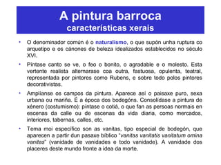 A pintura barroca
características xerais
• O denominador común é o naturalismo, o que supón unha ruptura co
arquetipo e os cánones de beleza idealizados establecidos no século
XVI.
• Píntase canto se ve, o feo o bonito, o agradable e o molesto. Esta
vertente realista alternarase coa outra, fastuosa, opulenta, teatral,
representada por pintores como Rubens, e sobre todo polos pintores
decorativistas.
• Amplíanse os campos da pintura. Aparece así o paisaxe puro, sexa
urbana ou mariña. É a época dos bodegóns. Consolídase a pintura de
xénero (costumismo): píntase o cotiá, o que fan as persoas normais en
escenas da calle ou de escenas da vida diaria, como mercados,
interiores, tabernas, calles, etc.
• Tema moi específico son as vanitas, tipo especial de bodegón, que
aparecen a partir dun pasaxe bíblico “vanitas vanitatis vanitatum omina
vanitas” (vanidade de vanidades e todo vanidade). A vanidade dos
placeres deste mundo fronte a idea da morte.
 