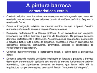 A pintura barroca
características xerais
• O retrato adquire unha importancia enorme para unha burguesía que quere ser
retratada con todos os signos externos da súa situación económica. Seguen os
retratos da Corte.
• Crece a iconografía relixiosa na mesma medida na que a Igrexa Católica
aumenta o número de santos e beatos (Contrarreforma).
• Domínase perfectamente a técnica pictórica. A luz convértese nun elemento
importante da pintura barroca a partires do tenebrismo. Os pintores barrocos
dominan perfectamente o claroscuro. As composicións son abertas, asimétricas
e movidas. Sobre todo a base de diagonais, escorzos e liñas en cruz-aspa. Os
esquemas circulares, triangulares, piramidais, serenos e equilibrados do
Renacemento desaparecen.
• Continúa desenvolvéndose a perspectiva lineal, e sobre todo a perspectiva
aérea.
• Dende a segunda metade do século impúxose en igrexas e palacios o barroco
decorativo, denominación aplicada aos murais de efectos ilusionistas e carácter
apoteósico, con xigantescas bóvedas ao fresco, que levan máis alá da
arquitectura rompendo o espazo con ceos infinitos: “rompementos de gloria”.
 