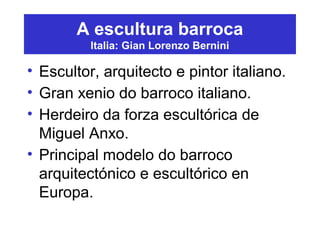 A escultura barroca
Italia: Gian Lorenzo Bernini
• Escultor, arquitecto e pintor italiano.
• Gran xenio do barroco italiano.
• Herdeiro da forza escultórica de
Miguel Anxo.
• Principal modelo do barroco
arquitectónico e escultórico en
Europa.
 