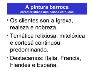 A pintura barroca
características nos países católicos
• Os clientes son a Igrexa,
realeza e nobreza.
• Temática relixiosa, mitolóxica
e cortesá continuou
predominando.
• Destacamos: Italia, Francia,
Flandes e España.
 