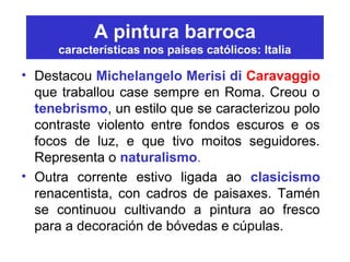 A pintura barroca
características nos países católicos: Italia
• Destacou Michelangelo Merisi di Caravaggio
que traballou case sempre en Roma. Creou o
tenebrismo, un estilo que se caracterizou polo
contraste violento entre fondos escuros e os
focos de luz, e que tivo moitos seguidores.
Representa o naturalismo.
• Outra corrente estivo ligada ao clasicismo
renacentista, con cadros de paisaxes. Tamén
se continuou cultivando a pintura ao fresco
para a decoración de bóvedas e cúpulas.
 