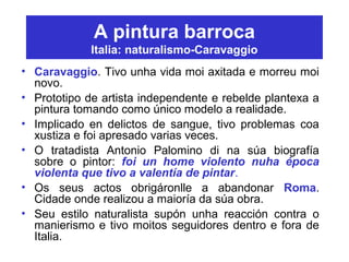 A pintura barroca
Italia: naturalismo-Caravaggio
• Caravaggio. Tivo unha vida moi axitada e morreu moi
novo.
• Prototipo de artista independente e rebelde plantexa a
pintura tomando como único modelo a realidade.
• Implicado en delictos de sangue, tivo problemas coa
xustiza e foi apresado varias veces.
• O tratadista Antonio Palomino di na súa biografía
sobre o pintor: foi un home violento nuha época
violenta que tivo a valentía de pintar.
• Os seus actos obrigáronlle a abandonar Roma.
Cidade onde realizou a maioría da súa obra.
• Seu estilo naturalista supón unha reacción contra o
manierismo e tivo moitos seguidores dentro e fora de
Italia.
 