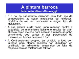 A pintura barroca
Italia: naturalismo-Caravaggio
• É o pai do naturalismo utilizando para todo tipo de
composicións, xa sexan mitolóxicas ou relixiosas,
modelos da rúa sen sometelos a ningún tipo de
idelización.
• A súa pintura xurde como unha reacción contra a
exquisitez do manierismo italiano e resulta de gran
eficacia como método para acercar a relixión ao pobo
convertendo aos santos e aos personaxes do
Evanxeo, en homes de carne e óso.
• A Contrarreforma aceptou en principio a idea con
interese pero algúns sectores non dubidaron en
cualificalo de irreverente acusándoo de falta de
respecto cara os misterios da relixión.
 