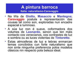A pintura barroca
Italia: naturalismo-Caravaggio
• Na liña de Giotto, Masaccio e Mantegna;
Caravaggio postula a representación das
cousas tal como son, exploradas nun encadre
espacial e luminoso.
• A súa luz non é suave, coformadora dos
volumes de Leonardo, senon que ten máis
contacto cos venecianos, cos contrastes de luz
e sombra ou as luces violentas de Tintoretto.
• Estas atmosferas de luz e tebras enmarcan
temas concibidos cun forte naturalismo que
non sinte ningunha preferencia polos modelos
clásicos nin respecto pola beleza ideal.
 