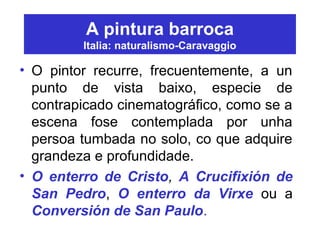 A pintura barroca
Italia: naturalismo-Caravaggio
• O pintor recurre, frecuentemente, a un
punto de vista baixo, especie de
contrapicado cinematográfico, como se a
escena fose contemplada por unha
persoa tumbada no solo, co que adquire
grandeza e profundidade.
• O enterro de Cristo, A Crucifixión de
San Pedro, O enterro da Virxe ou a
Conversión de San Paulo.
 