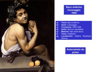 Baco enfermo
Caravaggio
1604
a) Título: Baco enfermo
b) Autor: Caravaggio
c) Cronoloxía: 1593-1594
d) Estilo: Barroco naturalista
e) Material: óleo sobre lenzo
f) Tema: mitolóxico
g) Localización: Galería Borghese
(Roma)
Autorretrato do
pintor
 