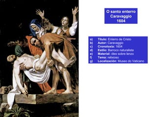 O santo enterro
Caravaggio
1604
a) Título: Enterro de Cristo
b) Autor: Caravaggio
c) Cronoloxía: 1604
d) Estilo: Barroco naturalista
e) Material: óleo sobre lenzo
f) Tema: relixioso
g) Localización: Museo do Vaticano
 