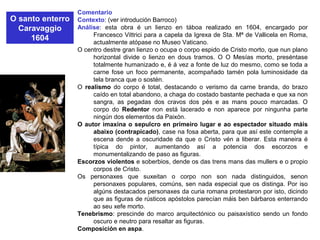 O santo enterro
Caravaggio
1604
Comentario
Contexto: (ver introdución Barroco)
Análise: esta obra é un lienzo en táboa realizado en 1604, encargado por
Francesco Vittrici para a capela da Igrexa de Sta. Mª de Vallicela en Roma,
actualmente atópase no Museo Vaticano.
O centro destre gran lienzo o ocupa o corpo espido de Cristo morto, que nun plano
horizontal divide o lienzo en dous tramos. O O Mesías morto, preséntase
totalmente humanizado e, é á vez a fonte de luz do mesmo, como se toda a
carne fose un foco permanente, acompañado tamén pola luminosidade da
tela branca que o sostén.
O realismo do corpo é total, destacando o verismo da carne branda, do brazo
caído en total abandono, a chaga do costado bastante pechada e que xa non
sangra, as pegadas dos cravos dos pés e as mans pouco marcadas. O
corpo do Redentor non está lacerado e non aparece por ningunha parte
ningún dos elementos da Paixón.
O autor imaxina o sepulcro en primeiro lugar e ao espectador situado máis
abaixo (contrapicado), case na fosa aberta, para que así este contemple a
escena dende a oscuridade da que o Cristo vén a liberar. Esta maneira é
típica do pintor, aumentando así a potencia dos escorzos e
monumentalizando de paso as figuras.
Escorzos violentos e soberbios, dende os das trens mans das mullers e o propio
corpos de Cristo.
Os personaxes que suxeitan o corpo non son nada distinguidos, senon
personaxes populares, comúns, sen nada especial que os distinga. Por iso
algúns destacados personaxes da curia romana protestaron por isto, dicindo
que as figuras de rústicos apóstolos parecían máis ben bárbaros enterrando
ao seu xefe morto.
Tenebrismo: prescinde do marco arquitectónico ou paisaxístico sendo un fondo
oscuro e neutro para resaltar as figuras.
Composición en aspa.
 