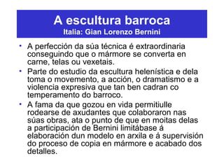 A escultura barroca
Italia: Gian Lorenzo Bernini
• A perfección da súa técnica é extraordinaria
conseguindo que o mármore se converta en
carne, telas ou vexetais.
• Parte do estudio da escultura helenística e dela
toma o movemento, a acción, o dramatismo e a
violencia expresiva que tan ben cadran co
temperamento do barroco.
• A fama da que gozou en vida permitiulle
rodearse de axudantes que colaboraron nas
súas obras, ata o punto de que en moitas delas
a participación de Bernini limitábase á
elaboración dun modelo en arxila e á supervisión
do proceso de copia en mármore e acabado dos
detalles.
 