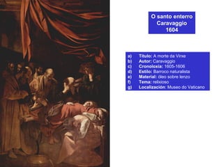 O santo enterro
Caravaggio
1604
a) Título: A morte da Virxe
b) Autor: Caravaggio
c) Cronoloxía: 1605-1606
d) Estilo: Barroco naturalista
e) Material: óleo sobre lenzo
f) Tema: relixioso
g) Localización: Museo do Vaticano
 