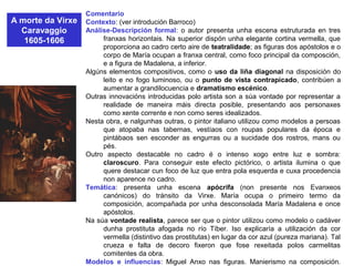 A morte da Virxe
Caravaggio
1605-1606
Comentario
Contexto: (ver introdución Barroco)
Análise-Descripción formal: o autor presenta unha escena estruturada en tres
franxas horizontais. Na superior dispón unha elegante cortina vermella, que
proporciona ao cadro certo aire de teatralidade; as figuras dos apóstolos e o
corpo de María ocupan a franxa central, como foco principal da composción,
e a figura de Madalena, a inferior.
Algúns elementos compositivos, como o uso da liña diagonal na disposición do
leito e no fogo luminoso, ou o punto de vista contrapicado, contribúen a
aumentar a grandilocuencia e dramatismo escénico.
Outras innovacións introducidas polo artista son a súa vontade por representar a
realidade de maneira máis directa posible, presentando aos personaxes
como xente corrente e non como seres idealizados.
Nesta obra, e nalgunhas outras, o pintor italiano utilizou como modelos a persoas
que atopaba nas tabernas, vestíaos con roupas populares da época e
pintábaos sen esconder as engurras ou a sucidade dos rostros, mans ou
pés.
Outro aspecto destacable no cadro é o intenso xogo entre luz e sombra:
claroscuro. Para conseguir este efecto pictórico, o artista ilumina o que
quere destacar cun foco de luz que entra pola esquerda e cuxa procedencia
non aparence no cadro.
Temática: presenta unha escena apócrifa (non presente nos Evanxeos
canónicos) do tránsito da Virxe. María ocupa o primeiro termo da
composición, acompañada por unha desconsolada María Madalena e once
apóstolos.
Na súa vontade realista, parece ser que o pintor utilizou como modelo o cadáver
dunha prostituta afogada no río Tíber. Iso explicaría a utilización da cor
vermella (distintivo das prostitutas) en lugar da cor azul (pureza mariana). Tal
crueza e falta de decoro fixeron que fose rexeitada polos carmelitas
comitentes da obra.
Modelos e influencias: Miguel Anxo nas figuras. Manierismo na composición.
 