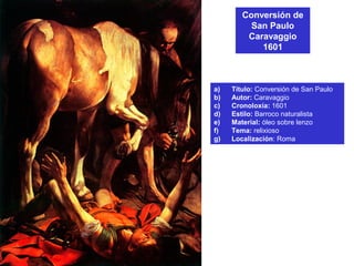 Conversión de
San Paulo
Caravaggio
1601
a) Título: Conversión de San Paulo
b) Autor: Caravaggio
c) Cronoloxía: 1601
d) Estilo: Barroco naturalista
e) Material: óleo sobre lenzo
f) Tema: relixioso
g) Localización: Roma
 