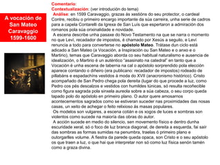 A vocación de
San Mateo
Caravaggio
1599-1600
Comentario:
Contextualización: (ver introdución do tema)
•Análise: en 1599 Caravaggio, grazas ás xestións do seu protector, o cardeal
Contre, recibiu o primeiro encargo importante da súa carreira, unha serie de cadros
para a capela Contarelli da Igrexa de San Luís que espertaron a admiración dos
romanos pola súa orixinalidade e novidade.
•A escena describe unha pasaxe do Novo Testamento na que se narra o momento
no que Leví, recadador de impostos, é chamado por Xesús a seguilo, e Leví
renuncia a todo para converterse no apóstolo Mateo. Trátase dun ciclo está
adicado a San Mateo (a Vocación, a Inspiración ou San Mateo e o anxo e o
Martirio), temas que Caravaggio aborda co seu habitual naturalismo e ausencia de
idealización, o Martirio é un auténtico “asasinato na catedral” en tanto que a
Vocación é unha escena de taberna na cal o apóstolo sorprendido pola elección
aparece contando o diñeiro (era publicano: recadador de impostos) rodeado de
pillabáns e espadachíns vestidos á moda do XVII (anacronismo histórico). Cristo
acompañado de San Pedro chega pola dereita (lugar do que procede a luz, como
Pedro cos pés descalzos e vestidos con humildes túnicas, só resulta recoñecible
como figura sagrada pola sinxela aureola sobre a súa cabeza, o seu corpo queda
tapado polo do apóstolo en primeiro plano. O autor quere amosarnos
acontecementos sagrados como se estiveran suceder nas proximidades das nosas
casas, un xeito de achegar o feito relixioso ás masas populares.
•Os modelos son vulgares, a escena cotián e os xogos de luces e sombras son
violentos como sucede na maioría das obras do autor.
•A acción sucede en medio do silencio, sen movemento físico e dentro dunha
escuridade xeral, só o foco de luz branca diagonal, de dereita a esquerda, fai saír
das sombras as formas sumidas na penumbra, traelas ó primeiro plano e
outorgarlles volume. A fiestra da parede queda opaca, son Cristo e o seu apóstolo
os que traen a luz, o que hai que interpretar non só como luz física senón tamén
como a graza divina.
 