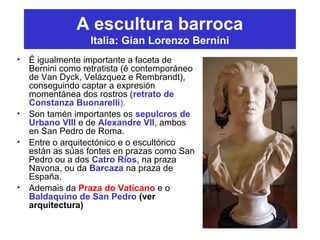 A escultura barroca
Italia: Gian Lorenzo Bernini
• É igualmente importante a faceta de
Bernini como retratista (é contemporáneo
de Van Dyck, Velázquez e Rembrandt),
conseguindo captar a expresión
momentánea dos rostros (retrato de
Constanza Buonarelli).
• Son tamén importantes os sepulcros de
Urbano VIII e de Alexandre VII, ambos
en San Pedro de Roma.
• Entre o arquitectónico e o escultórico
están as súas fontes en prazas como San
Pedro ou a dos Catro Ríos, na praza
Navona, ou da Barcaza na praza de
España.
• Ademais da Praza do Vaticano e o
Baldaquino de San Pedro (ver
arquitectura)
 