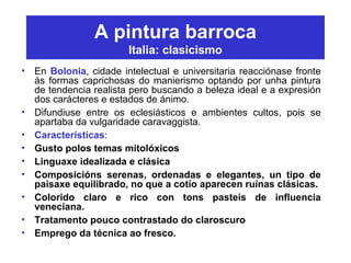 A pintura barroca
Italia: clasicismo
• En Bolonia, cidade intelectual e universitaria reacciónase fronte
ás formas caprichosas do manierismo optando por unha pintura
de tendencia realista pero buscando a beleza ideal e a expresión
dos carácteres e estados de ánimo.
• Difundiuse entre os eclesiásticos e ambientes cultos, pois se
apartaba da vulgaridade caravaggista.
• Características:
• Gusto polos temas mitolóxicos
• Linguaxe idealizada e clásica
• Composicións serenas, ordenadas e elegantes, un tipo de
paisaxe equilibrado, no que a cotío aparecen ruínas clásicas.
• Colorido claro e rico con tons pasteis de influencia
veneciana.
• Tratamento pouco contrastado do claroscuro
• Emprego da técnica ao fresco.
 