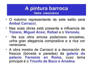 A pintura barroca
Italia: clasicismo
• O máximo representante de este estilo será
Aníbal Carracci.
• Nas súas obras está presente a influencia de
Tiziano, Miguel Anxo, Rafael e o Veronés.
• Na súa obra amosa poderosos encadres,
unha gran elegancia compositiva e a rica cor
veneciana.
• A obra mestra de Carracci é a decoración de
frescos (bóveda e paredes) da galería do
palacio Farnesio en Roma, cuxo tema
principal é o Triunfo de Baco e Ariadna.
 