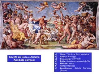 a) Título: Triunfo de Baco e Ariadna
b) Autor: Caravaggio
c) Cronoloxía: 1597-1600
d) Estilo: clasicismo romano-boloñés
e) Material: fresco
f) Tema: mitolóxico
g) Localización: Galería Farnesio
(Roma)
Triunfo de Baco e Ariadna
Annibale Carracci
 