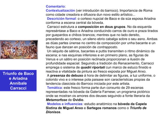 Triunfo de Baco
e Ariadna
Annibale
Carracci
Comentario:
Contextualización (ver introdución do barroco). Importancia de Roma
como cidade creadora e difusora dun novo estilo artístico...
•Descrición formal: o cortexo nupcial de Baco e da súa esposa Ariadna
conforma a escena central da bóveda.
•Carracci estrutura a composición en dous grupos. No da esquerda
represéntase a Baco e Ariadna conducindo carros de ouro e praza tirados
por guepardos e chibos brancos; mentres que no lado dereito,
precedendo ao cortexo, un sileno ebrio cabalga sobre o seu asno. Ambas
as dúas partes únense no centro da composición por unha bacante e un
fauno que danzan en posición de contrapposto.
•Un séquito de sátiros, bacantes e puttis transmiten o ritmo dinámico da
escena; e nas esquinas inferiores e en primeiro plano, as figuras de
Venus e un sátiro en posición reclinada proporcionan a ilusión de
profundidade espacial. Seguindo a tradición do Renacemento, Carracci
emprega o sistema de quadri riportati cun marco de estuco finxido e
reactiva a vitalidade da pintura ao fresco exposta por Miguel Anxo.
•A presenza do debuxo á hora de delimitar as figuras, a luz uniforme, o
colorido vivo e o interese pola paisaxe son características propias da
tendencia clasicista do Barroco iniciada por este artista.
•Temática: este fresco forma parte dun conxunto de 29 escenas
representadas na bóveda da Galería Farnese; un programa pictórico
onde se mostran os amores dos deuses seguindo a fonte literaria da
Metamorfose de Ovidio.
•Modelos e influencias: estudio anatómico na bóveda da Capela
Sixtina de Miguel Anxo e Sartegos romanos como o Triunfo de
Dionisos.
 
