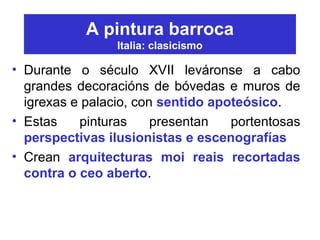 A pintura barroca
Italia: clasicismo
• Durante o século XVII leváronse a cabo
grandes decoracións de bóvedas e muros de
igrexas e palacio, con sentido apoteósico.
• Estas pinturas presentan portentosas
perspectivas ilusionistas e escenografías
• Crean arquitecturas moi reais recortadas
contra o ceo aberto.
 