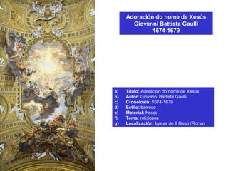 Adoración do nome de Xesús
Giovanni Battista Gaulli
1674-1679
a) Título: Adoración do nome de Xesús
b) Autor: Giovanni Battista Gaulli
c) Cronoloxía: 1674-1679
d) Estilo: barroco
e) Material: fresco
f) Tema: relixiosos
g) Localización: Igrexa de Il Gesú (Roma)
 