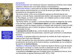 Adoración do
nome de Xesús
Giovanni
Battista Gaulli
1674-1679
Comentario:
Contextualización (ver introdución barroco). Importancia de Roma como cidade
creadora e difusora dun novo estilo artístico a Contrarreforma...
•Descrición formal: a obra pode ser dividida en tres franxas compositivas. A
parte superior está formada por un círculo de anxos que rodean o halo de luz
proveniente do monograma de Cristo.
•Na franxa central, unha curva compositiva agrupa as diversas figuras que
adoran o nome de Xesús, estendéndose dende o lado esquerdo, onde se sitúan
os Reis Magos, ao centro e lado dereito, con múltiples santos e virxes orantes
axeonllados encima de nubes.
•Na franxa inferior, en cambio, o nome de Xesús expulsa as alegorías dos vicios
e dos pecados capitais. O ilusionismo óptico que crea o estuco pintado
consegue a fusión do espazo pictórico co espazo real rompendo o marco do teito
e desbordándose cara o interior da igrexa a través das nubes e das figuras que
se precipitan do ceo.
•A perspectiva di sotto in su, cunha mirada de abaixo a arriba, e os
movementos audaces dos personaxes, imprimen gran dinamismo e teatralidade
á escena.
•Temática: a mensaxe bíblica de adoración ao símbolo de Cristo inspírase na
Carta de San Paulo aos Filipenses.
•A visión de apertura dos ceos demostra a glorificación da Igrexa Triunfante e a
proclamación da doutrina de fe fronte á herexía, coverténdose así nun emblema
do espírito da Contrarreforma.
•Modelos e influencias:Bernini foir mestre de Gaulli en Roma e quen lle axudou
a conseguir o encargo e o asistiu durante a realización da obra, polo que a súa
influencia se deixou sentir a través de solucións compositivas.
•A perspectiva di sotto in su que Correggio pintou na Catedral de Parma, foron
moi frecuentes en igrexas Romanas entre 1670 e 1700.
 