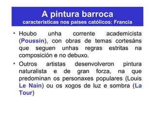 A pintura barroca
características nos países católicos: Francia
• Houbo unha corrente academicista
(Poussin), con obras de temas cortesáns
que seguen unhas regras estritas na
composición e no debuxo.
• Outros artistas desenvolveron pintura
naturalista e de gran forza, na que
predominan os personaxes populares (Louis
Le Nain) ou os xogos de luz e sombra (La
Tour)
 