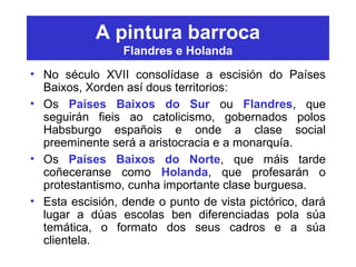 A pintura barroca
Flandres e Holanda
• No século XVII consolídase a escisión do Países
Baixos, Xorden así dous territorios:
• Os Países Baixos do Sur ou Flandres, que
seguirán fieis ao catolicismo, gobernados polos
Habsburgo españois e onde a clase social
preeminente será a aristocracia e a monarquía.
• Os Países Baixos do Norte, que máis tarde
coñeceranse como Holanda, que profesarán o
protestantismo, cunha importante clase burguesa.
• Esta escisión, dende o punto de vista pictórico, dará
lugar a dúas escolas ben diferenciadas pola súa
temática, o formato dos seus cadros e a súa
clientela.
 