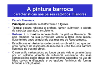 A pintura barroca
características nos países católicos: Flandres
• Escola flamenca.
• Principais clientes: a aristocracia e a Igrexa.
• Temas: pintura relixiosa e profana, tamén cultivaron o retrato
de carácter aparatoso e solemne.
• Rubens é o máximo representante da pintura flamenca. De
pais alemáns na súa xuventude viaxou a Italia onde residiu
durante tres anos estudiando aos mestres do Renacemento.
• Establécese en Amberes onde creará un obradoiro no que cun
gran número de discípulos desenvolverá unha fecunda carreira
con máis de tres mil obras.
• O seu estilo variou pouco ao longo da súa vida e caracterízase
por un colorido vibrante de influencia veneciana. As súas
composicións están cheas de movemento baseadas no uso de
liñas curvas e diagonais e os espidos femininos de formas
brandas e voluptuosas.
 