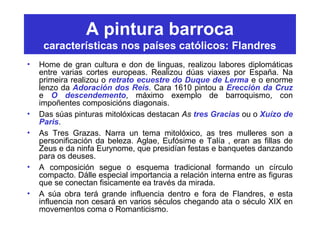 A pintura barroca
características nos países católicos: Flandres
• Home de gran cultura e don de linguas, realizou labores diplomáticas
entre varias cortes europeas. Realizou dúas viaxes por España. Na
primeira realizou o retrato ecuestre do Duque de Lerma e o enorme
lenzo da Adoración dos Reis. Cara 1610 pintou a Erección da Cruz
e O descendemento, máximo exemplo de barroquismo, con
impoñentes composicións diagonais.
• Das súas pinturas mitolóxicas destacan As tres Gracias ou o Xuízo de
Paris.
• As Tres Grazas. Narra un tema mitolóxico, as tres mulleres son a
personificación da beleza. Aglae, Eufósime e Talía , eran as fillas de
Zeus e da ninfa Eurynome, que presidían festas e banquetes danzando
para os deuses.
• A composición segue o esquema tradicional formando un círculo
compacto. Dálle especial importancia a relación interna entre as figuras
que se conectan fisicamente ea través da mirada.
• A súa obra terá grande influencia dentro e fora de Flandres, e esta
influencia non cesará en varios séculos chegando ata o século XIX en
movementos coma o Romanticismo.
 
