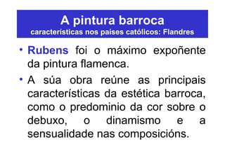 A pintura barroca
características nos países católicos: Flandres
• Rubens foi o máximo expoñente
da pintura flamenca.
• A súa obra reúne as principais
características da estética barroca,
como o predominio da cor sobre o
debuxo, o dinamismo e a
sensualidade nas composicións.
 