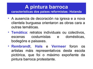 A pintura barroca
características dos países reformistas: Holanda
• A ausencia de decoración na igrexa e a nova
clientela burguesa orientaron as obras cara a
outras temáticas.
• Temática: retratos individuais ou colectivos,
escenas costumistas e domésticas,
bodegóns e paisaxes.
• Rembrandt, Hals e Vermeer foron os
artistas máis representativos desta escola
pictórica, que foi o máximo expoñente da
pintura barroca protestante.
 